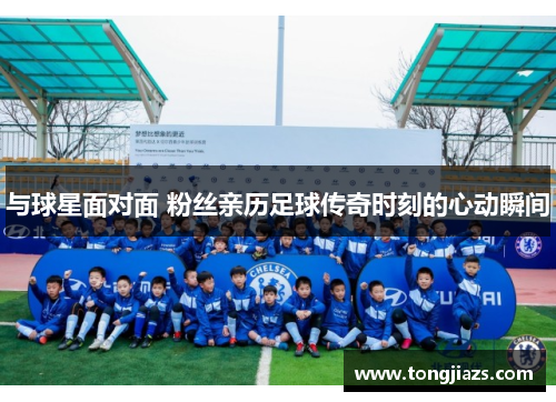 与球星面对面 粉丝亲历足球传奇时刻的心动瞬间