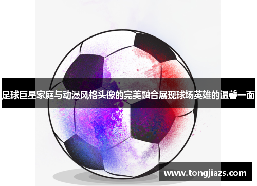 足球巨星家庭与动漫风格头像的完美融合展现球场英雄的温馨一面