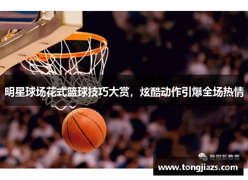 明星球场花式篮球技巧大赏，炫酷动作引爆全场热情