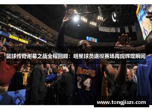 篮球传奇谢幕之战全程回顾：明星球员退役赛场再现辉煌瞬间
