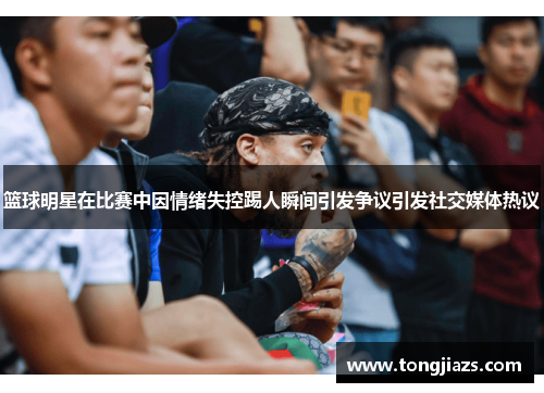 篮球明星在比赛中因情绪失控踢人瞬间引发争议引发社交媒体热议