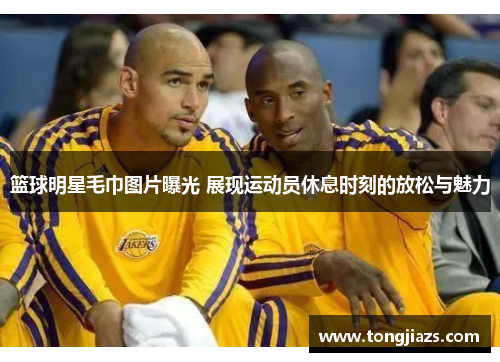 篮球明星毛巾图片曝光 展现运动员休息时刻的放松与魅力