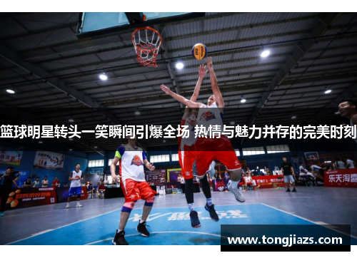 篮球明星转头一笑瞬间引爆全场 热情与魅力并存的完美时刻